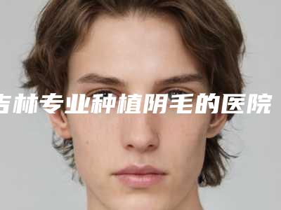 吉林专业种植阴毛的医院排行