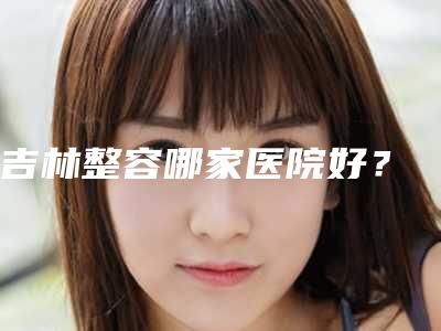 吉林整容哪家医院好?