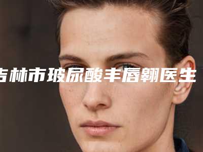 吉林市玻尿酸丰唇翱医生上榜清单前十位口碑评比-吉林市陈慧敏整形医生确实做得好