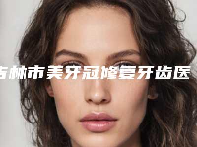 吉林市美牙冠修复牙齿医院在榜清单前十名有哪些权威医（吉林吉诚口腔技术首屈一指的好）