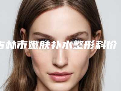 吉林市嫩肤补水整形科价格表（收费标准）-近8个月均价为1863元