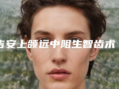 吉安上颌远中阻生智齿术后护理保养注意事项