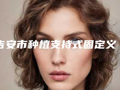 吉安市种植支持式固定义齿多少钱-吉安市种植支持式固定义齿医院上榜名单前十佳口碑测评