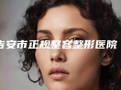 吉安市正规整容整形医院排名(吉安市中心人民医院整形科解锁榜一)