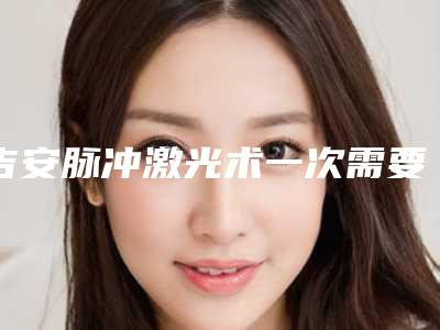 吉安脉冲激光术一次需要多少钱