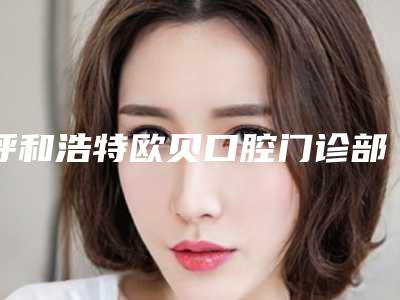 呼和浩特欧贝口腔门诊部(金桥店)怎么样-价格(收费标准)项目情况一览