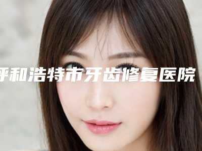 呼和浩特市牙齿修复医院在榜名单口碑哪家好(呼和浩特市牙齿修复口腔医院盘点医生-优劣势)