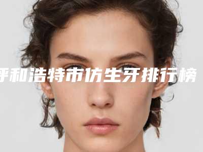 呼和浩特市仿生牙排行榜top10可靠名单公布-呼和浩特市仿生牙口腔医生