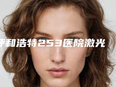 呼和浩特253医院激光价格表(费用)2025正式发布详细在此附简单眼袋案例