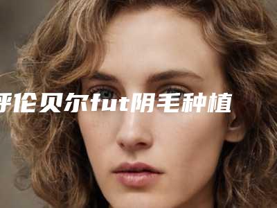 呼伦贝尔fut阴毛种植一般酸能管多久