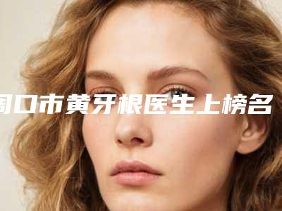 周口市黄牙根医生上榜名单实力评出-周口市黄牙根口腔医生