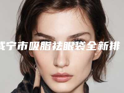 咸宁市吸脂祛眼袋全新排行榜公布-咸宁韩美医疗美容门诊部选这家不亏