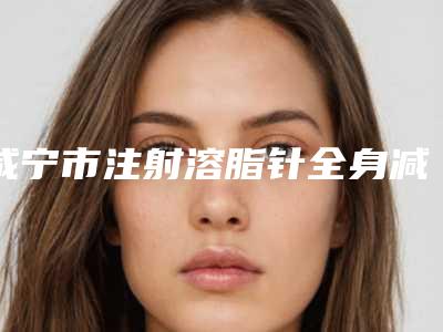 咸宁市注射溶脂针全身减肥费用表明细优惠(2025年均价为:10740元)