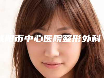 咸阳市中心医院整形外科王梦婷医生,颜子云医生口碑查看