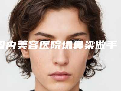国内美容医院塌鼻梁做手术改善：塌鼻梁做手术改善医院前50位专业机构上线