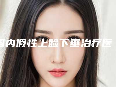 国内假性上睑下垂治疗医院哪家好:假性上睑下垂治疗医院推荐50家口碑_实力皆在线的医院名单