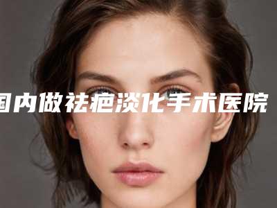 国内做祛疤淡化手术医院排行榜：做祛疤淡化手术医院前50都是技术流派