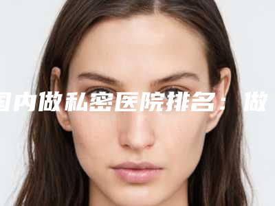 国内做私密医院排名：做私密医院前50结果公布