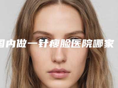 国内做一针瘦脸医院哪家强:做一针瘦脸医院50强年度汇总