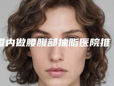 国内做腰腹部抽脂医院推荐:做腰腹部抽脂医院前50一文速读