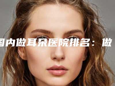 国内做耳朵医院排名:做耳朵医院50强名气名单推荐