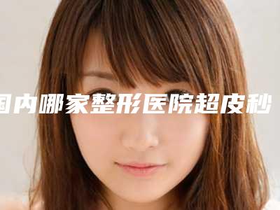 国内哪家整形医院超皮秒祛除老年斑做的比较好:超皮秒祛除老年斑医院50强推荐