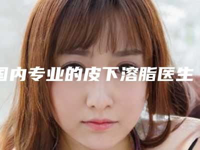 国内专业的皮下溶脂医生：皮下溶脂医生top50进行挑选