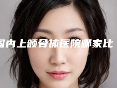 国内上颌骨体医院哪家比较好:上颌骨体医院50强新版名单一览