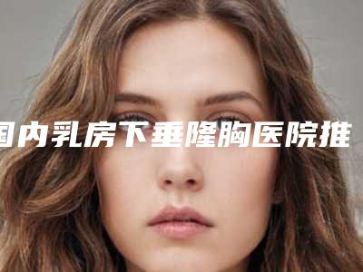 国内乳房下垂隆胸医院推荐:乳房下垂隆胸医院top50强最新版本公布