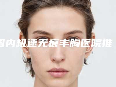 国内极速无痕丰胸医院推荐:极速无痕丰胸医院top50实力横评