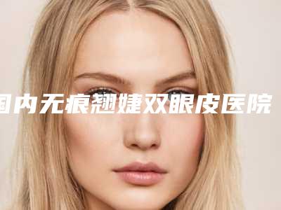 国内无痕翘婕双眼皮医院排行榜:无痕翘婕双眼皮医院top50强大合集