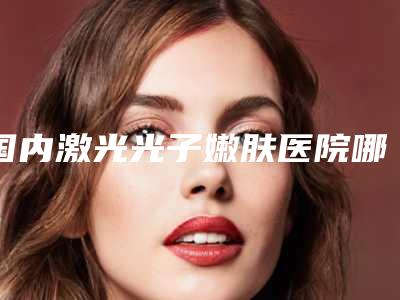 国内激光光子嫩肤医院哪家强:激光光子嫩肤医院前50名强大洗牌