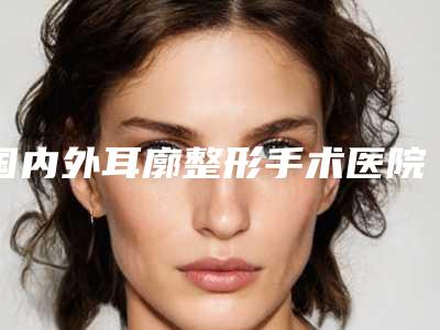 国内外耳廓整形手术医院推荐:外耳廓整形手术医院前50名权威上线