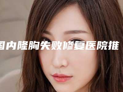 国内隆胸失败修复医院推荐:隆胸失败修复医院前50名大公开