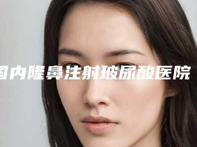 国内隆鼻注射玻尿酸医院排行榜:隆鼻注射玻尿酸医院前50口碑对比