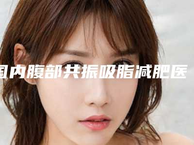国内腹部共振吸脂减肥医院推荐:腹部共振吸脂减肥医院前50强人气医院名单来袭