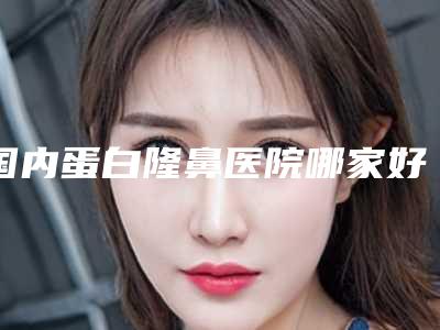 国内蛋白隆鼻医院哪家好:蛋白隆鼻医院前50口碑榜更新了