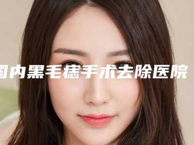 国内黑毛痣手术去除医院推荐：黑毛痣手术去除医院前50谁实力强