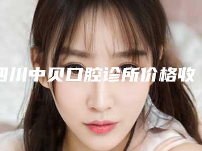 四川中贝口腔诊所价格收费表升级-附钴铬烤瓷牙案例