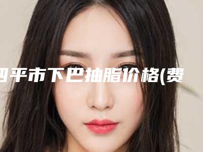 四平市下巴抽脂价格(费用)清单2025在线预览(下巴抽脂均价为:8769元)