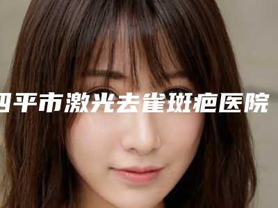 四平市激光去雀斑疤医院在榜名单谁独占鳌头手术更靠谱(四平郭郭医疗美容院实力口碑认证)