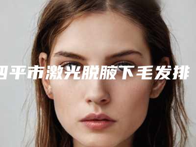 四平市激光脱腋下毛发排行榜前三名性价比高、口碑好(四平市激光脱腋下毛发整形医院)