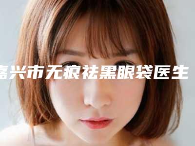 嘉兴市无痕祛黑眼袋医生排名榜资料详情给到-嘉兴市无痕祛黑眼袋整形医生
