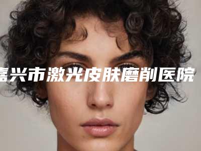 嘉兴市激光皮肤磨削医院在榜名单前十权威名单盘点(嘉兴长红医疗美容门诊部告诉你哪个好且实惠)