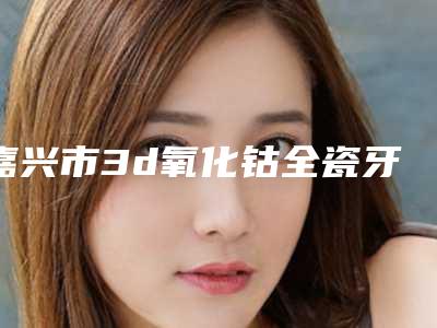 嘉兴市3d氧化钴全瓷牙口腔医生在榜名单前十名网友口碑推荐-嘉兴市3d氧化钴全瓷牙医生便宜又好的口碑医生选它