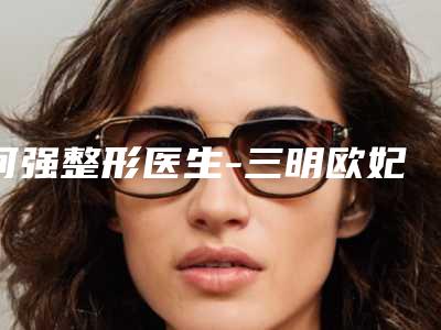 何强整形医生-三明欧妃丽达医疗美容外科门诊部何强医师靠谱医院,放心选