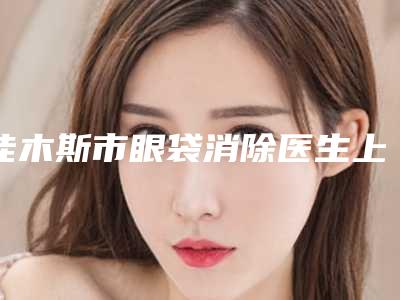 佳木斯市眼袋消除医生上榜清单口碑评比-金明医生口碑持续高涨