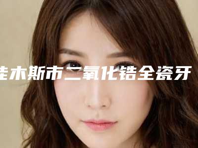 佳木斯市二氧化锆全瓷牙冠医生排名实力TOP榜五选一,难分胜负-佳木斯市二氧化锆全瓷牙冠口腔医生