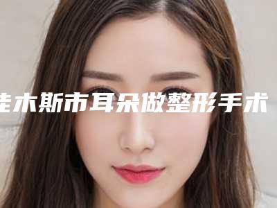 佳木斯市耳朵做整形手术价格表曝光_2025热门项目一览-佳木斯市耳朵做整形手术均价为44443元