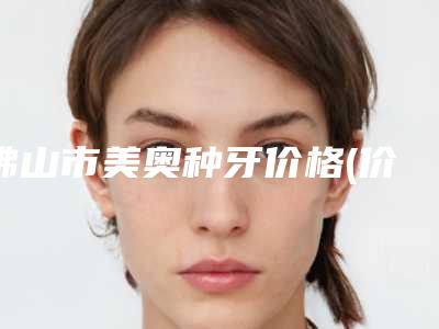 佛山市美奥种牙价格(价目)表2025获取(美奥种牙均价为:8986元)